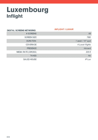 Luxembourg
Inflight
DIGITAL SCREENS NETWORKS
INFLIGHT / LUXAIR
# SCREENS 68
SCREEN SIZE TBD
DURATION 1 week / 10'' spot
COVERAGE 4 Luxair flights
PRESENCE Inboard
MEDIA RATE (GROSS) 305 €
TAXES No
SALES HOUSE IP Lux
202
 