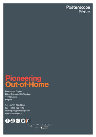 Pioneering
Out-of-Home
Posterscope Belgium
Bd du Souverain, 165, Vorstlaan
1160 Brussels
Belgium
Tel: +32 (2) 788 74 00
Fax: +32 (2) 788 74 19
info.belgium@posterscope.com
www.posterscope.be
Our OOHKeyFactsisalsoavailable
foriPadon
 