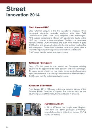 Street
Innovation 2014
Clear Channel NFC
Clear Channel Belgium is the first operator to introduce three
permanent interactive networks equipped with Near Field
Communication (NFC) and Quick Response (QR) technologies.
NFC enables consumers to interact with a poster site thanks to the
NFC chip contained in their smartphone. The launch of these new
networks makes OOH interactive and even more mobile. It puts
OOH online and allows advertisers to develop a closer relationship
with consumers. These three interactive networks together offer a
total of 530 panels at strategic locations in street and stations.
5.300 euros (net) for technical/activation costs.
JCDecaux Foursquare
Every JCD 2m² panel is now located on Foursquare offering
advertisers the opportunity to cross both off- and online campaign.
Through a simple check-in at your poster containing the Foursquare
logo, consumers can now directly interact with the advertiser brand.
8.000 euros (net) for technical/activation costs.
JCDecaux & Insert
In 2013 JCDecaux has bought Insert Belgium.
They now sell some packages (“Proximity”
networks) combining both street formats (2m² &
60x80 cm frames).
JCDecaux STIB/MIVB
From January 2014, JCDecaux is the new exclusive partner of the
Brussels Public Transports Company. The contract includes the
advertising space of the metro, trams and buses in Brussels.
24
 