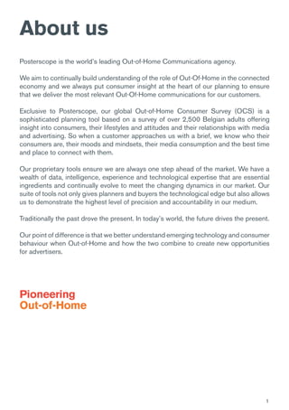 1
About us
Posterscope is the world’s leading Out-of-Home Communications agency.
We aim to continually build understanding of the role of Out-Of-Home in the connected
economy and we always put consumer insight at the heart of our planning to ensure
that we deliver the most relevant Out-Of-Home communications for our customers.
Exclusive to Posterscope, our global Out-of-Home Consumer Survey (OCS) is a
sophisticated planning tool based on a survey of over 2,500 Belgian adults offering
insight into consumers, their lifestyles and attitudes and their relationships with media
and advertising. So when a customer approaches us with a brief, we know who their
consumers are, their moods and mindsets, their media consumption and the best time
and place to connect with them.
Our proprietary tools ensure we are always one step ahead of the market. We have a
wealth of data, intelligence, experience and technological expertise that are essential
ingredients and continually evolve to meet the changing dynamics in our market. Our
suite of tools not only gives planners and buyers the technological edge but also allows
us to demonstrate the highest level of precision and accountability in our medium.
Traditionally the past drove the present. In today’s world, the future drives the present.
Our point of difference is that we better understand emerging technology and consumer
behaviour when Out-of-Home and how the two combine to create new opportunities
for advertisers.
Pioneering
Out-of-Home
 