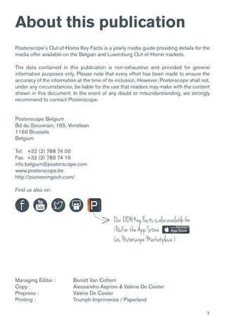 3
Posterscope’s Out-of-Home Key Facts is a yearly media guide providing details for the
media offer available on the Belgian and Luxemburg Out-of-Home markets.
The data contained in this publication is non-exhaustive and provided for general
information purposes only. Please note that every effort has been made to ensure the
accuracy of the information at the time of its inclusion. However, Posterscope shall not,
under any circumstances, be liable for the use that readers may make with the content
shown in this document. In the event of any doubt or misunderstanding, we strongly
recommend to contact Posterscope.
Posterscope Belgium
Bd du Souverain, 165, Vorstlaan
1160 Brussels
Belgium
Tel: +32 (2) 788 74 00
Fax: +32 (2) 788 74 19
info.belgium@posterscope.com
www.posterscope.be
http://pioneeringooh.com/
Find us also on:
Managing Editor : 	 Benoît Van Cottem
Copy : 			 Alessandro Asproni & Valérie De Coster
Prepress : 		 Valérie De Coster
Printing : 		 Triumph Imprimeries / Paperland
Our OOHKeyFactsisalsoavailablefor
iPadontheAppStore
(asPosterscopeMarketplace)
About this publication
 