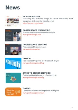 5
News
E-NEWS
Latest Out-of-Home developments in Belgium
www.posterscope.be/news
PIONEERING OOH
Pioneering Out-of-Home brings the latest innovations, best
campaigns and essential industry news.
http://pioneeringooh.com/
POSTERSCOPE WORLDWIDE
Posterscope Worldwide network website
www.posterscope.com
GO OOH
Posterscope Belgium’s latest research project
www.posterscope.be/blog
GUIDE TO CONVERGENT OOH
Belgian guide to Convergent Out-of-Home
www.posterscope.be/blog
POSTERSCOPE BELGIUM
Posterscope Belgium website
www.posterscope.be
 