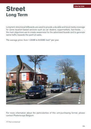 Line by Line
Street
Long Term
Long term directional billboards are used to provide a durable and local media coverage
for some location-based services such as car dealers, supermarkets, fast-foods, … ,
the main objectives are to create awareness for the advertised brands and to generate
some traffic towards the point of sales.
The average price: from 1.000€ to 8.000€ (net)* per year.
For more information about the particularities of this unit-purchasing format, please
contact Posterscope Belgium.
(*) Not contractual
69
 