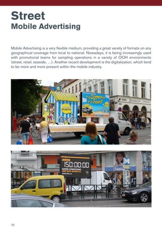 Street
Mobile Advertising
Mobile Advertising is a very flexible medium, providing a great variety of formats on any
geographical coverage from local to national. Nowadays, it is being increasingly used
with promotional teams for sampling operations in a variety of OOH environments
(street, retail, seaside, …). Another recent development is the digitalization, which tend
to be more and more present within the mobile industry.
70
 