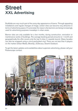 Scaffolds are very much part of the every-day appearance of towns. Through appealing
installations and regular changes of image, certain sites can become very attractive in
terms of advertising space. It’s precisely the reason why banners are being increasingly
used for advertising purposes nowadays in urban areas.
Banner sites are only available for a few months, during construction, renovation or
maintenance works of buildings. The average booking period amounts to 1 month and
geographically the offer covers only the top 5 cities (+ seaside towns). Glass facades
can also be wrapped using a micro-perforated vinyl. There are not less than 4 players
on the market (Urban Media, BlowUp, JCDecaux, Swank Outdoor).
To get the latest updates and availabilities about supersize advertising, please call your
Posterscope contact.
Street
XXL Advertising
84
 