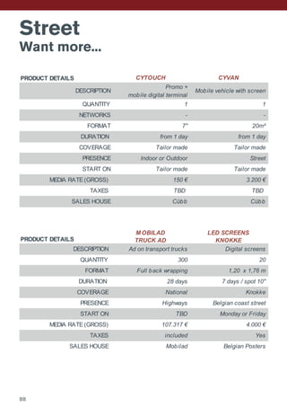 Street
Want more...
PRODUCT DETAILS CYTOUCH CYVAN
DESCRIPTION
Promo +
mobile digital terminal
Mobile vehicle with screen
QUANTITY 1 1
NETWORKS - -
FORMAT 7'' 20m²
DURATION from 1 day from 1 day
COVERAGE Tailor made Tailor made
PRESENCE Indoor or Outdoor Street
START ON Tailor made Tailor made
MEDIA RATE (GROSS) 150 € 3.200 €
TAXES TBD TBD
SALES HOUSE Cübb Cübb
PRODUCT DETAILS
M OBILAD
TRUCK AD
LED SCREENS
KNOKKE
DESCRIPTION Ad on transport trucks Digital screens
QUANTITY 300 20
FORMAT Full back wrapping 1,20 x 1,76 m
DURATION 28 days 7 days / spot 10''
COVERAGE National Knokke
PRESENCE Highways Belgian coast street
START ON TBD Monday or Friday
MEDIA RATE (GROSS) 107.317 € 4.000 €
TAXES included Yes
SALES HOUSE Mobilad Belgian Posters
88
 
