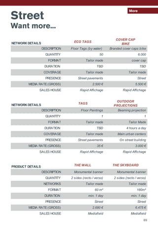 Street
Want more...
More
NETWORK DETAILS ECO TAGS
COVER CAP
BIKE
DESCRIPTION Floor Tags (by water) Branded cover caps bike
QUANTITY 50 6.000
FORMAT Tailor made cover cap
DURATION TBD TBD
COVERAGE Tailor made Tailor made
PRESENCE Street pavements Street
MEDIA RATE (GROSS) 2.500 € 5.500 €
SALES HOUSE Rapid Affichage Rapid Affichage
NETWORK DETAILS TAGS
OUTDOOR
PROJECTIONS
DESCRIPTION Floor Paintings Beaming projection
QUANTITY 1 1
FORMAT Tailor made Tailor Made
DURATION TBD 4 hours a day
COVERAGE Tailor made Main urban centers
PRESENCE Street pavements On street building
MEDIA RATE (GROSS) 35 € 3.000 €
SALES HOUSE Rapid Affichage Rapid Affichage
PRODUCT DETAILS THE WALL THE SKYBOARD
DESCRIPTION Monumental banner Monumental banner
QUANTITY 2 sides (recto / verso) 2 sides (recto / verso)
NETWORKS Tailor made Tailor made
FORMAT 60 m² 180m²
DURATION min. 1 day min. 1 day
PRESENCE Street Street
MEDIA RATE (GROSS) 2.680 € 6.475 €
SALES HOUSE Mediafield Mediafield
89
 