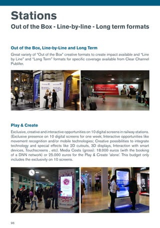Stations
Out of the Box - Line-by-line - Long term formats
Out of the Box, Line-by-Line and Long Term
Great variety of “Out of the Box” creative formats to create impact available and “Line
by Line” and “Long Term” formats for specific coverage available from Clear Channel
Publifer.
Play & Create
Exclusive, creative and interactive opportunities on 10 digital screens in railway stations.
(Exclusive presence on 10 digital screens for one week; Interactive opportunities like
movement recognition and/or mobile technologies; Creative possibilities to integrate
technology and special effects like 2D cutouts, 3D displays, Interaction with smart
devices, Touchscreens , etc). Media Costs (gross): 18.000 euros (with the booking
of a DNN network) or 25.000 euros for the Play & Create ‘alone’. This budget only
includes the exclusivity on 10 screens.
96
 