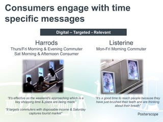 Consumers engage with time
specific messages
Digital – Targeted - Relevant

Harrods

Listerine

Thurs/Fri Morning & Evening Commuter
Sat Morning & Afternoon Consumer

Mon-Fri Morning Commuter

“It’s effective as the weekend’s approaching which is a
key shopping time & plans are being made”

“It targets commuters with disposable income & Saturday
captures tourist market”

“It’s a good time to reach people because they
have just brushed their teeth and are thinking
about their breath”

 