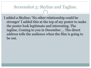 Screenshot 5: Skyline and Tagline.
I added a Skyline; ‘No other relationship could be
stronger’ I added this at the top of my poster to make
the poster look legitimate and interesting. The
tagline, Coming to you in December…. The direct
address tells the audience when the film is going to
be out.

 