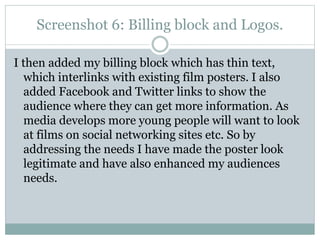 Screenshot 6: Billing block and Logos.
I then added my billing block which has thin text,
which interlinks with existing film posters. I also
added Facebook and Twitter links to show the
audience where they can get more information. As
media develops more young people will want to look
at films on social networking sites etc. So by
addressing the needs I have made the poster look
legitimate and have also enhanced my audiences
needs.

 