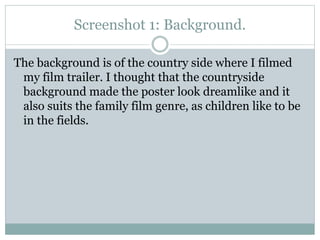 Screenshot 1: Background.
The background is of the country side where I filmed
my film trailer. I thought that the countryside
background made the poster look dreamlike and it
also suits the family film genre, as children like to be
in the fields.

 