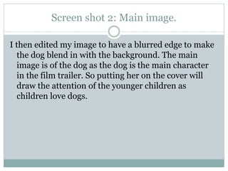 Screen shot 2: Main image.
I then edited my image to have a blurred edge to make
the dog blend in with the background. The main
image is of the dog as the dog is the main character
in the film trailer. So putting her on the cover will
draw the attention of the younger children as
children love dogs.

 
