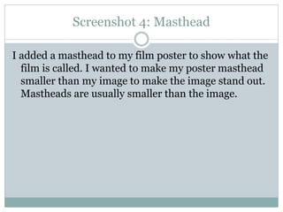 Screenshot 4: Masthead
I added a masthead to my film poster to show what the
film is called. I wanted to make my poster masthead
smaller than my image to make the image stand out.
Mastheads are usually smaller than the image.

 