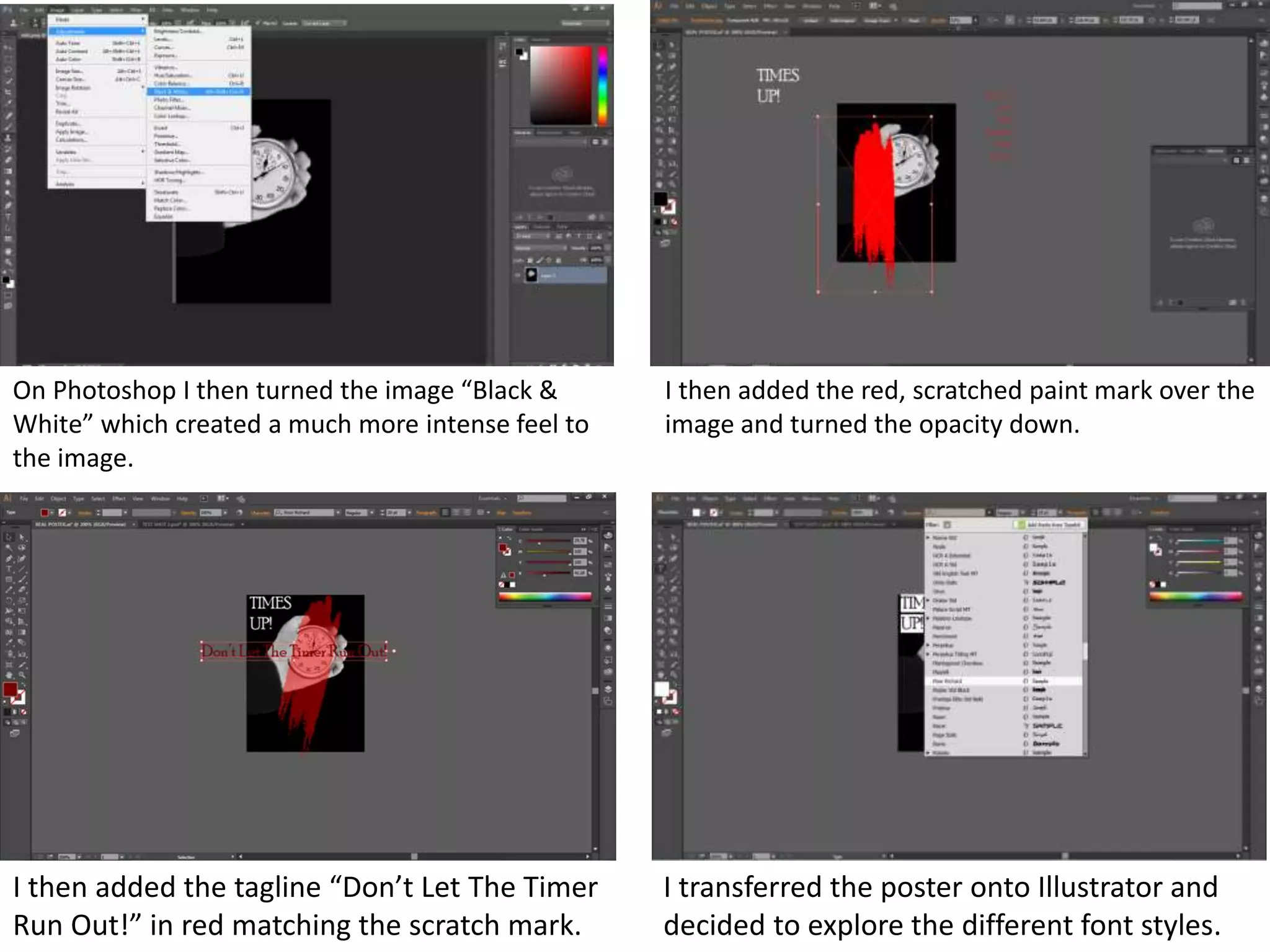 On Photoshop I then turned the image “Black &
White” which created a much more intense feel to
the image.
I then added the red, scratched paint mark over the
image and turned the opacity down.
I then added the tagline “Don’t Let The Timer
Run Out!” in red matching the scratch mark.
I transferred the poster onto Illustrator and
decided to explore the different font styles.