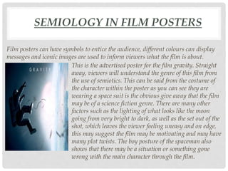 SEMIOLOGY IN FILM POSTERS
Film posters can have symbols to entice the audience, different colours can display
messages and iconic images are used to inform viewers what the film is about.
This is the advertised poster for the film gravity. Straight
away, viewers will understand the genre of this film from
the use of semiotics. This can be said from the costume of
the character within the poster as you can see they are
wearing a space suit is the obvious give away that the film
may be of a science fiction genre. There are many other
factors such as the lighting of what looks like the moon
going from very bright to dark, as well as the set out of the
shot, which leaves the viewer feeling uneasy and on edge,
this may suggest the film may be motivating and may have
many plot twists. The boy posture of the spaceman also
shows that there may be a situation or something gone
wrong with the main character through the film.
 