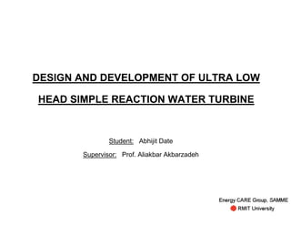 DESIGN AND DEVELOPMENT OF ULTRA LOW

HEAD SIMPLE REACTION WATER TURBINE


               Student: Abhijit Date

       Supervisor: Prof. Aliakbar Akbarzadeh
 