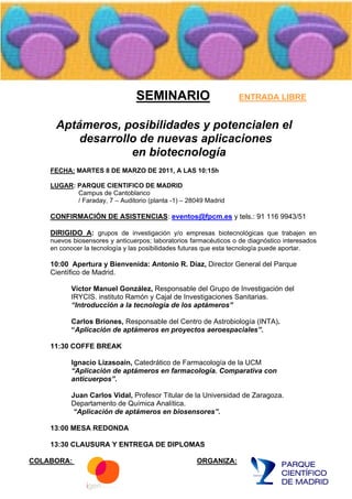 SEMINARIO                          ENTRADA LIBRE


     Aptámeros, posibilidades y potencialen el
         desarrollo de nuevas aplicaciones
                  en biotecnología
    FECHA: MARTES 8 DE MARZO DE 2011, A LAS 10:15h

    LUGAR: PARQUE CIENTIFICO DE MADRID
           Campus de Cantoblanco
           / Faraday, 7 Auditorio (planta -1) 28049 Madrid

    CONFIRMACIÓN DE ASISTENCIAS: eventos@fpcm.es y tels.: 91 116 9943/51

    DIRIGIDO A: grupos de investigación y/o empresas biotecnológicas que trabajen en
    nuevos biosensores y anticuerpos; laboratorios farmacéuticos o de diagnóstico interesados
    en conocer la tecnología y las posibilidades futuras que esta tecnología puede aportar.

    10:00 Apertura y Bienvenida: Antonio R. Díaz, Director General del Parque
    Científico de Madrid.

           Víctor Manuel González, Responsable del Grupo de Investigación del
           IRYCIS. instituto Ramón y Cajal de Investigaciones Sanitarias.
            Introducción a la tecnología de los aptámeros

           Carlos Briones, Responsable del Centro de Astrobiología (INTA).
            Aplicación de aptámeros en proyectos aeroespaciales .

    11:30 COFFE BREAK

           Ignacio Lizasoain, Catedrático de Farmacología de la UCM
            Aplicación de aptámeros en farmacología. Comparativa con
           anticuerpos .

           Juan Carlos Vidal, Profesor Titular de la Universidad de Zaragoza.
           Departamento de Química Analítica.
            Aplicación de aptámeros en biosensores .

    13:00 MESA REDONDA

    13:30 CLAUSURA Y ENTREGA DE DIPLOMAS

COLABORA:                                            ORGANIZA:
 