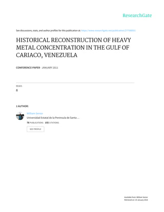See	discussions,	stats,	and	author	profiles	for	this	publication	at:	https://www.researchgate.net/publication/277588051
HISTORICAL	RECONSTRUCTION	OF	HEAVY
METAL	CONCENTRATION	IN	THE	GULF	OF
CARIACO,	VENEZUELA
CONFERENCE	PAPER	·	JANUARY	2011
READS
8
1	AUTHOR:
William	Senior
Universidad	Estatal	de	la	Península	de	Santa	…
78	PUBLICATIONS			155	CITATIONS			
SEE	PROFILE
Available	from:	William	Senior
Retrieved	on:	10	January	2016
 