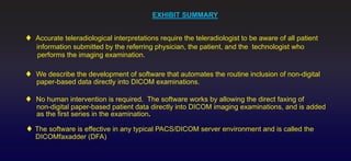 EXHIBIT SUMMARY


Accurate teleradiological interpretations require the teleradiologist to be aware of all patient
information submitted by the referring physician, the patient, and the technologist who
 performs the imaging examination.

We describe the development of software that automates the routine inclusion of non-digital
paper-based data directly into DICOM examinations.

No human intervention is required. The software works by allowing the direct faxing of
non-digital paper-based patient data directly into DICOM imaging examinations, and is added
as the first series in the examination.

The software is effective in any typical PACS/DICOM server environment and is called the
DICOMfaxadder (DFA)
 