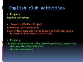 English club activities
 Project 1:
ReadingWorkshops
 Project 2: (Mail box Project)
Promoting self-confidence :
From written discourse to the spoken one the rural young
learners of of Imswan as a case study.
 Project 3:
EnglishCommunication skills (listening to music / interacting
with volenteers from Boston.)
(Boston volunteers)
 