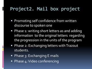 Project2. Mail box project
 Promoting self confidence from written
discourse to spoken one
 Phase 1: writing short letters as and adding
information to the original letters regarding
the progression in the units of the program
 Phase 2: Exchanging letters withTrazout
students.
 Phase 3: Exchanging E mails
 Phase 4:Video conferencing
 
