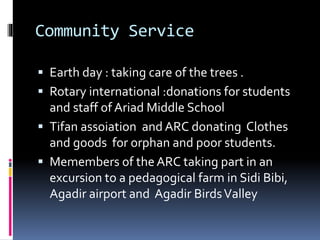 Community Service
 Earth day : taking care of the trees .
 Rotary international :donations for students
and staff of Ariad Middle School
 Tifan assoiation and ARC donating Clothes
and goods for orphan and poor students.
 Memembers of the ARC taking part in an
excursion to a pedagogical farm in Sidi Bibi,
Agadir airport and Agadir BirdsValley
 