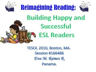 Reimagining Reading:    Building Happy and Successful ESL Readers TESOL 2010, Boston, MA.  Session #166486     Eva M. Ramos R.  Panama. 