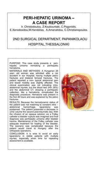 PERI-HEPATIC URINOMA –
A CASE REPORT
Ir. Christodoulou, Z.Koukouritaki, C.Pogonidis,
E.Xenodoxidou,M.Handolias, A.Amanatidou, C.Christianopoulos.
2ND SURGICAL DEPARTMENT, PAPANIKOLAOU
HOSPITAL,THESSALONIKI
PURPOSE: This case study presents a peri-
hepatic urinoma mimicking a perihepatic
hematoma.
MATERIALS AND METHODS: A Hungarian 26
year- old woman was admitted after a car
accident in our Hospital, having multiple pelvic
fractures and bilateral femoral fractures. The
patient reported a non- typical abdominal pain
and bowel mobility was slightly affected. The
clinical examination was not indicating intra-
abdominal injuries, but the blood test (Ht= 26%)
and the abdominal CT, showing a perihepatic
collection, like a hematoma, complicated the
diagnostic procedure. Hematuria was present in
the first 48 hours and was explained by the pelvic
fractures.
RESULTS: Because the hemodynamic status of
the patient was not matching to constant intra –
abdominal hemorrhage, laparotomy was
postponed. The patient presented a decrease in
urine volume the second post-traumatic day. With
the infusion of an opaque solution via a Folley
catheter a bladder rupture was imagined and final
diagnosis was perihepatic urinoma after bladder
trauma. Maintenance of the Folley catheter was
adequate treatment for healing of the bladder.
The scenario was complicated because the
patient would travel to Hungary after the
orthopedic operations.
CONCLUSION: It is wise to avoid an early
laparotomy in stable patients with multiple
injuries, especially when time for repeating
assessment is available.
 