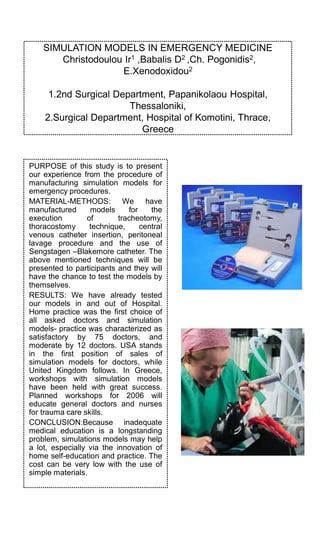 SIMULATION MODELS IN EMERGENCY MEDICINE
Christodoulou Ir1 ,Babalis D2 ,Ch. Pogonidis2,
E.Xenodoxidou2
1.2nd Surgical Department, Papanikolaou Hospital,
Thessaloniki,
2.Surgical Department, Hospital of Komotini, Thrace,
Greece
PURPOSE of this study is to present
our experience from the procedure of
manufacturing simulation models for
emergency procedures.
MATERIAL-METHODS: We have
manufactured models for the
execution of tracheotomy,
thoracostomy technique, central
venous catheter insertion, peritoneal
lavage procedure and the use of
Sengstagen –Blakemore catheter. The
above mentioned techniques will be
presented to participants and they will
have the chance to test the models by
themselves.
RESULTS: We have already tested
our models in and out of Hospital.
Home practice was the first choice of
all asked doctors and simulation
models- practice was characterized as
satisfactory by 75 doctors, and
moderate by 12 doctors. USA stands
in the first position of sales of
simulation models for doctors, while
United Kingdom follows. In Greece,
workshops with simulation models
have been held with great success.
Planned workshops for 2006 will
educate general doctors and nurses
for trauma care skills.
CONCLUSION:Because inadequate
medical education is a longstanding
problem, simulations models may help
a lot, especially via the innovation of
home self-education and practice. The
cost can be very low with the use of
simple materials.
 