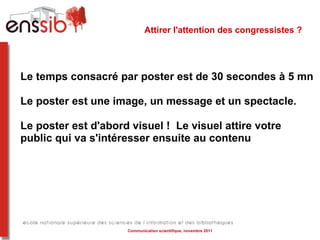 Attirer l'attention des congressistes ?  Le temps consacré par poster est de 30 secondes à 5 mn Le poster est une image, un message et un spectacle. Le poster est d'abord visuel !  Le visuel attire votre public qui va s'intéresser ensuite au contenu Communication scientifique, novembre 2011 
