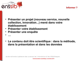 Informer ?  Présenter un projet (nouveau service, nouvelle collection, innovation...) mené dans votre établissement Présenter votre établissement  Présenter une enquête … Le contenu doit être scientifique : dans la méthode, dans la présentation et dans les données  Communication scientifique, novembre 2011 