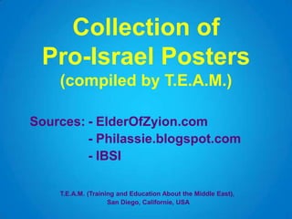 Collection of
Pro-Israel Posters
(compiled by T.E.A.M.)
Sources: - ElderOfZyion.com
- Philassie.blogspot.com
- IBSI
T.E.A.M. (Training and Education About the Middle East),
San Diego, Californie, USA
 