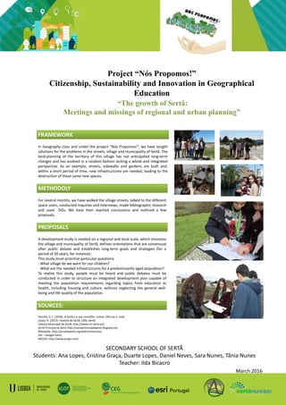 Project “Nós Propomos!”
Citizenship, Sustainability and Innovation in Geographical
Education
“The growth of Sertã:
Meetings and missings of regional and urban planning”
In Geography class and under the project “Nós Propomos!”, we have sought
solutions for the problems in the streets, village and municipality of Sertã. The
land-planning of the territory of this village has not anticipated long-term
changes and has evolved in a random fashion lacking a whole and integrated
perspective. As an example, streets, sidewalks and gardens are built and,
within a short period of time, new infrastructures are needed, leading to the
destruction of these same new spaces.
SECONDARY SCHOOL OF SERTÃ
Students: Ana Lopes, Cristina Graça, Duarte Lopes, Daniel Neves, Sara Nunes, Tânia Nunes
Teacher: Ilda Bicacro
March 2016
FRAMEWORK
For several months, we have walked the village streets, talked to the different
space users, conducted inquiries and interviews, made bibliographic research
and used SIGs. We have then reached conclusions and outlined a few
proposals.
METHODOLY
A development study is needed on a regional and local scale, which envisions
the village and municipality of Sertã, defines orientations that are consensual
after public debate and establishes long-term goals and strategies (for a
period of 20 years, for instance).
This study must prioritize particular questions:
- What village do we want for our children?
- What are the needed infrastructures for a predominantly aged population?
To realise this study, people must be heard and public debates must be
conducted in order to structure an integrated development plan capable of
meeting the population requirements regarding topics from education to
health, including housing and culture, without neglecting the general well-
being and life quality of the population.
PROPOSALS
SOURCES:
Farinha, A. L. (1930). A Sertã e o seu concelho. Lisboa. Oficinas S. José;
Lopes, R. (2013). História da Sertã. CMS. Sertã;
Câmara Municipal da Sertã, http://www.cm-serta.pt/;
Sertã Princesa da Beira http://sertaprincesadabeira.blogspot.pt/;
Wikipedia http://pt.wikipedia.org/wiki/Urbanismo;
SIG – Google Earth;
ARCGIS, http://www.arcgis.com/.
 