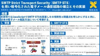  
<shuya@sfc.wide.ad.jp>
 
 
 
[1] IETF “SMTP Strict Transport Security draft-margolis-smtp-sts-00” https://tools.ietf.org/html/
draft-margolis-smtp-sts-00#section-1 
[2] Richard Blum. (2001) “Open Source E-mail Security”. Sams.
 