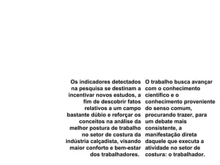 Os indicadores detectados na pesquisa se destinam a incentivar novos estudos, a fim de descobrir fatos relativos a um campo bastante dúbio e reforçar os conceitos na análise da melhor postura de trabalho no setor de costura da indústria calçadista, visando maior conforto e bem-estar dos trabalhadores.  O trabalho busca avançar com o conhecimento científico e o conhecimento proveniente do senso comum, procurando trazer, para um debate mais consistente, a manifestação direta daquele que executa a atividade no setor de costura: o trabalhador.  