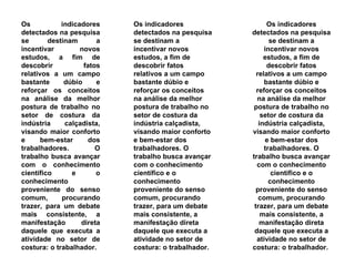 Os indicadores detectados na pesquisa se destinam a incentivar novos estudos, a fim de descobrir fatos relativos a um campo bastante dúbio e reforçar os conceitos na análise da melhor postura de trabalho no setor de costura da indústria calçadista, visando maior conforto e bem-estar dos trabalhadores. O trabalho busca avançar com o conhecimento científico e o conhecimento proveniente do senso comum, procurando trazer, para um debate mais consistente, a manifestação direta daquele que executa a atividade no setor de costura: o trabalhador.  Os indicadores detectados na pesquisa se destinam a incentivar novos estudos, a fim de descobrir fatos relativos a um campo bastante dúbio e reforçar os conceitos na análise da melhor postura de trabalho no setor de costura da indústria calçadista, visando maior conforto e bem-estar dos trabalhadores. O trabalho busca avançar com o conhecimento científico e o conhecimento proveniente do senso comum, procurando trazer, para um debate mais consistente, a manifestação direta daquele que executa a atividade no setor de costura: o trabalhador.  Os indicadores detectados na pesquisa se destinam a incentivar novos estudos, a fim de descobrir fatos relativos a um campo bastante dúbio e reforçar os conceitos na análise da melhor postura de trabalho no setor de costura da indústria calçadista, visando maior conforto e bem-estar dos trabalhadores. O trabalho busca avançar com o conhecimento científico e o conhecimento proveniente do senso comum, procurando trazer, para um debate mais consistente, a manifestação direta daquele que executa a atividade no setor de costura: o trabalhador.  