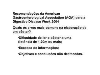 Recomendações da American Gastroenterological Association (AGA) para a Digestive Disease Week 2004 Quais os erros mais comuns na elaboração de um pôster?  Dificuldade de ler o pôster a uma distância de 1,20m ou mais; Excesso de informações; Objetivos e conclusões não destacadas.  