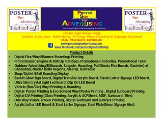 Poster Sign Advertising
(Indoor & Outdoor Advertising, Printing, Shop Branding & Signage Solution)
Mob:- 9136182619, 8459405410
www.postersignadvertising.com
www.facebook.com/postersignadvertising
Product Details
• Digital Flex/Vinyl/Banner/Hoardings Printing
• Promotional Canopies & Roll Up Standees, Promotional Umbrellas, Promotional Table
• Outdoor Advertising(Billboards, Unipole, Hoarding, Poll Kiosks Flex Boards, Gantries) at
Ghaziabad, Noida/ Delhi Regions, Meerut, Dehradun
• Shop/Outlet/Mall Branding Display
• Backlit Glow Sign Board, Digital Translite Acrylic Board, Plastic Letter Signage LED Board.
• Ultra Slim Crystal Light Led Board, Clip On LED Board
• Vehicle (Bus/Car) Vinyl Printing & Branding
• Digital Poster Printing & Eco-Solvent Vinyl Poster Printing , Digital Sunboard Printing
• Digital UV Printing (Glass Printing, Acrylic & ACPSheet, MDF, Sunboard, Tiles)
• One Way Vision, Screen Printing, Digital Sunboard and SunPack Printing
• Acrylic Letter LED Board & Steel Letter Signage, Steel Plate(Neon Signage Also)
 