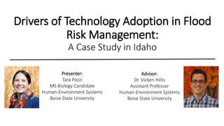 Drivers of Technology Adoption in Flood
Risk Management:
A Case Study in Idaho
Presenter:
Tara Pozzi
MS Biology Candidate
Human-Environment Systems
Boise State University
Advisor:
Dr. Vicken Hillis
Assistant Professor
Human-Environment Systems
Boise State University
 