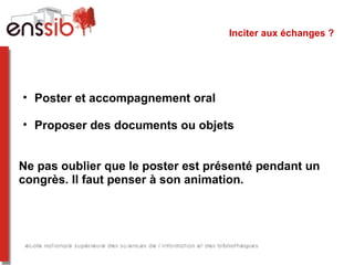 Inciter aux échanges ?




• Poster et accompagnement oral

• Proposer des documents ou objets


Ne pas oublier que le poster est présenté pendant un
congrès. Il faut penser à son animation.
 