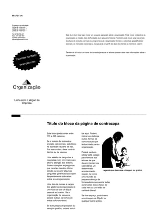 Microsoft

Endereço da actividade
Linha de endereço 2
Linha de endereço 3
Linha de endereço 4
Tel: 219-235-401
Fax: 219-235-401
Correio electrónico:
alguem@example.com

Este é um bom local para incluir um pequeno parágrafo sobre a organização. Pode incluir o objectivo da
organização, a missão, data de fundação e um pequeno historial. Também pode incluir uma breve lista
dos tipos de produtos, serviços ou programas que a organização fornece, a cobertura geográfica (por
exemplo, os mercados nacionais ou europeus) e um perfil dos tipos de clientes ou membros a servir.

Também é útil incluir um nome de contacto para que os leitores possam obter mais informações sobre a

b!
na W e
amos
Es t
m
ple.co
exam

organização.

Organização
Linha com o slogan da
empresa.

Título do bloco da página de contracapa
Este bloco pode conter entre
175 e 225 palavras.
Se o boletim for dobrado e
enviado pelo correio, este bloco
irá aparecer na parte de trás.
Por este motivo, deve torná-lo
fácil de ler de relance.
Uma sessão de perguntas e
respostas é um bom meio para
atrair a atenção dos leitores.
Poderá compilar as perguntas
que recebeu desde a última
edição ou resumir algumas
perguntas genéricas que sejam
frequentemente colocadas
sobre a sua organização.
Uma lista de nomes e cargos
dos gestores da organização é
um modo de dar um toque
pessoal ao boletim. Se a
organização for pequena,
poderá indicar os nomes de
todos os funcionários.
Se tiver preços de produtos ou
serviços padrão, poderá incluí-

los aqui. Poderá
indicar aos leitores
outras formas de
comunicação que
tenha criado para a
organização.
Poderá também
utilizar este espaço
para lembrar aos
leitores de que
devem marcar nos
calendários um
determinado
Legenda que descreve a imagem ou gráfico.
acontecimento
regular, tal como
uma reunião ao
pequeno-almoço de
fornecedores que ocorre todas
as terceiras terças-feiras de
cada mês ou um leilão de
caridade bienal.
Se tiver espaço, pode inserir
uma imagem de ClipArt ou
qualquer outro gráfico.

 