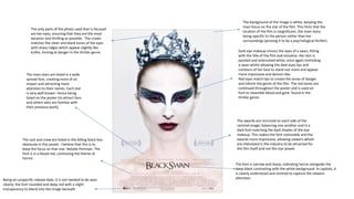 The background of the image is white, keeping the
main focus on the star of the film. This hints that the
location of the film is insignificant, the main story
being specific to the person rather than her
surroundings (proving it to be a psychological thriller)
Dark eye makeup mimics the eyes of a swan, fitting
with the title of the film and storyline. Her skin is
painted and airbrushed white, once again mimicking
a swan whilst allowing the dark eyes lips and
contours of her face to stand out more and appear
more impressive and demon-like.
Red eyes match lips to create the sense of danger
and inform the genre of the film. The red tones are
continued throughout the poster and is used on
font to resemble blood and gore: found in the
thriller genre.
The only parts of the photo used that is focused
are her eyes, ensuring that they are the most
dynamic and thrilling as possible. The crown
matches the silver and black tones of the eyes
with sharp ridges which appear slightly like
knifes, hinting at danger in the thriller genre.
The font is narrow and sharp, indicating horror alongside the
deep black contrasting with the white background. In capitals, it
is clearly understood and centred to capture the viewers
attention.
The cast and crew are listed in the billing block less
obviously in this poster. I believe that this is to
keep the focus on that star: Natalie Portman. The
font is in a blood red, continuing the theme of
horror.
Being an unspecific release date, it is not needed to be seen
clearly, the font rounded and deep red with a slight
transparency to blend into the image beneath.
The main stars are listed in a wide
spread font, creating more of an
impact and attracting more
attention to their names. Each star
is very well known- hence being
listed on the poster (to attract fans
and others who are familiar with
their previous work).
The awards are mirrored on each side of the
centred image, balancing one another and in a
dark font matching the dark shades of the eye
makeup. This makes the font noticeable and the
awards more impressive, allowing viewers whom
are interested in the industry to be attracted for
the film itself and not the star power.
 