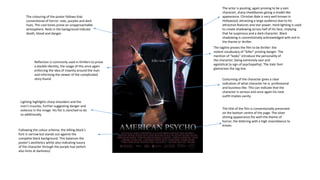 The tagline proves the film to be thriller: the
violent vocabulary of “killer” proving danger. The
mention of “looks” introduce the personality of
the character, being extremely vain and
egotistical (a sign of psychopathy). The italic font
glamorises the tag line.
The actor is pouting, again proving to be a vain
character, sharp cheekbones giving a model-like
appearance. Christian Bale is very well-known in
Hollywood, attracting a large audience due to his
attractive features and star power. Hard lighting is used
to create shadowing across half of his face, implying
that he suspicious and a dark character. Black
shadowing is conventionally acknowledged with evil in
the theme or thriller.
Reflection is commonly used in thrillers to prove
a double identity, the usage of this once again
enforcing the idea of insanity around the man
and informing the viewer of the complicated
story found.
The title of the film is conventionally presented
on the bottom centre of the page. The silver
shining appearance fits with the theme of
horror, the lettering with a high resemblance to
knives.
Costuming of the character gives a clear
indication of what character he is: professional
and business-like. This can indicate that the
character is serious and once again his neat
outfit implies vanity.
The colouring of the poster follows that
conventional of horror: reds, purples and dark
hues. The cool tones prove an unapproachable
atmosphere. Reds in the background indicate
death, blood and danger.
Following the colour scheme, the billing block’s
font is narrow but stands out against the
complete black background. This balances the
poster’s aesthetics whilst also indicating luxury
of the character through the purple hue (which
also hints at darkness)
Lighting highlights sharp shoulders and the
man’s muscles, further suggesting danger and
violence in the image. His fist is clenched to do
so additionally.
 