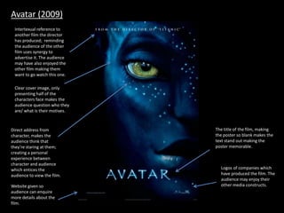 Avatar (2009)
Direct address from
character, makes the
audience think that
they’re staring at them;
creating a personal
experience between
character and audience
which entices the
audience to view the film.
Clear cover image, only
presenting half of the
characters face makes the
audience question who they
are/ what is their motives.
Intertexual reference to
another film the director
has produced; reminding
the audience of the other
film uses synergy to
advertise it. The audience
may have also enjoyed the
other film making them
want to go watch this one.
The title of the film, making
the poster so blank makes the
text stand out making the
poster memorable.
Website given so
audience can enquire
more details about the
film.
Logos of companies which
have produced the film. The
audience may enjoy their
other media constructs.
 
