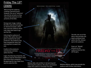 Friday The 13th
(2009)
Strong cover image, making
the killer look dominant giving
an element of power; which
may scare the audience which
may make them want to go
see the film.
Welcoming the audience,
creating a personal touch.
However, the use of ‘welcome’
may also be sarcastic as they
may not feel welcome in the
presents of the killer.
Informing the audience of
another film within the same
genre created by the same
producers, the audience may
have enjoyed the other film
enticing them to watch this
one.
The title, the use of the
title in red connotes the
death and blood shed
within the film. Almost
warns the audience.
Cover art ‘ Bloody’
presents to the
audience that the film
will be gory.
Credits to the producers
and directors and stars
within the film.
Logos of producing companies, the
audience may be interested in other
films from these companies.
Recognising this may make them
want to view this film. Release date, also written in red warning and
informing the audience, the colour connotation
makes the audience remember the date.
Website address, which may provide the
audience with further information.
 