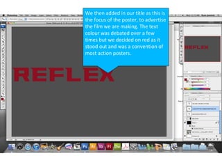We then added in our title as this is
the focus of the poster, to advertise
the film we are making. The text
colour was debated over a few
times but we decided on red as it
stood out and was a convention of
most action posters.
 