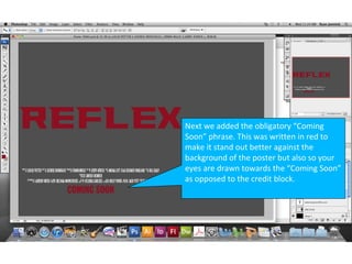 Next we added the obligatory “Coming
Soon” phrase. This was written in red to
make it stand out better against the
background of the poster but also so your
eyes are drawn towards the “Coming Soon”
as opposed to the credit block.
 