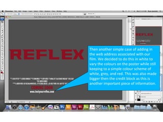 Then another simple case of adding in
the web address associated with our
film. We decided to do this in white to
vary the colours on the poster while still
keeping to a simple colour scheme of
white, grey, and red. This was also made
bigger then the credit block as this is
another important piece of information.
 