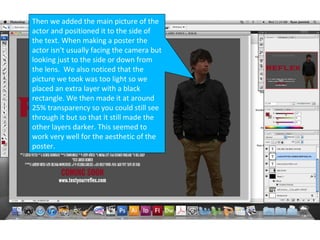 Then we added the main picture of the
actor and positioned it to the side of
the text. When making a poster the
actor isn't usually facing the camera but
looking just to the side or down from
the lens. We also noticed that the
picture we took was too light so we
placed an extra layer with a black
rectangle. We then made it at around
25% transparency so you could still see
through it but so that it still made the
other layers darker. This seemed to
work very well for the aesthetic of the
poster.
 